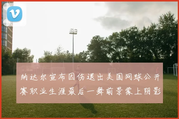 纳达尔宣布因伤退出美国网球公开赛职业生涯最后一舞前景蒙上阴影