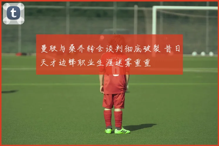 曼联与桑乔转会谈判彻底破裂 昔日天才边锋职业生涯迷雾重重