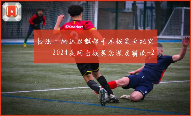 拉法·纳达尔髋部手术恢复全纪实及2024美网出战悬念深度解读