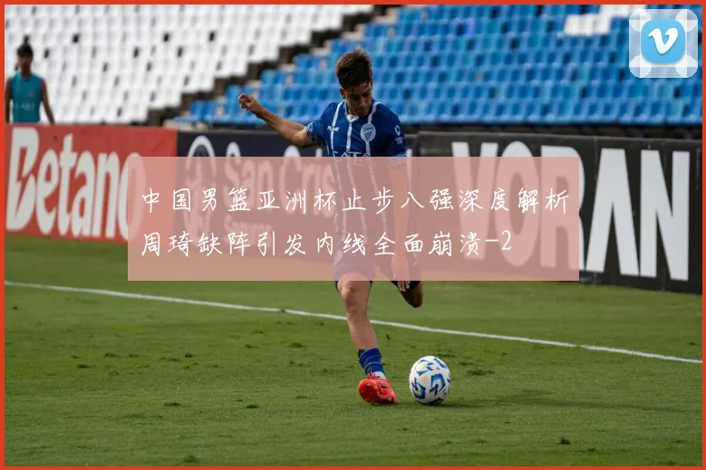 中国男篮亚洲杯止步八强深度解析周琦缺阵引发内线全面崩溃