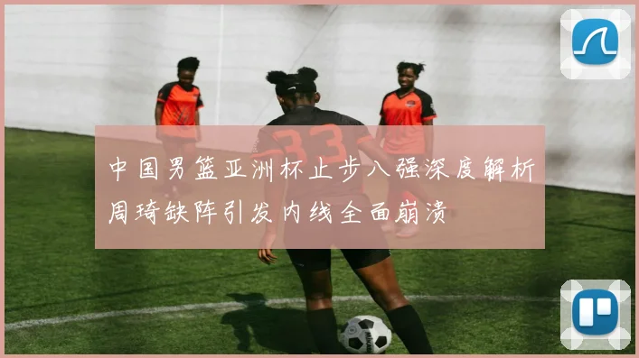 中国男篮亚洲杯止步八强深度解析周琦缺阵引发内线全面崩溃
