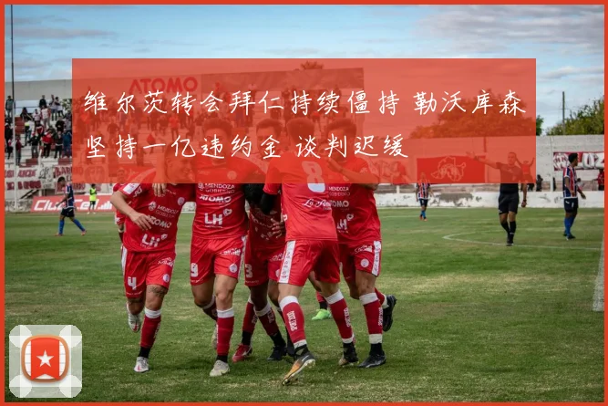 维尔茨转会拜仁持续僵持 勒沃库森坚持一亿违约金 谈判迟缓