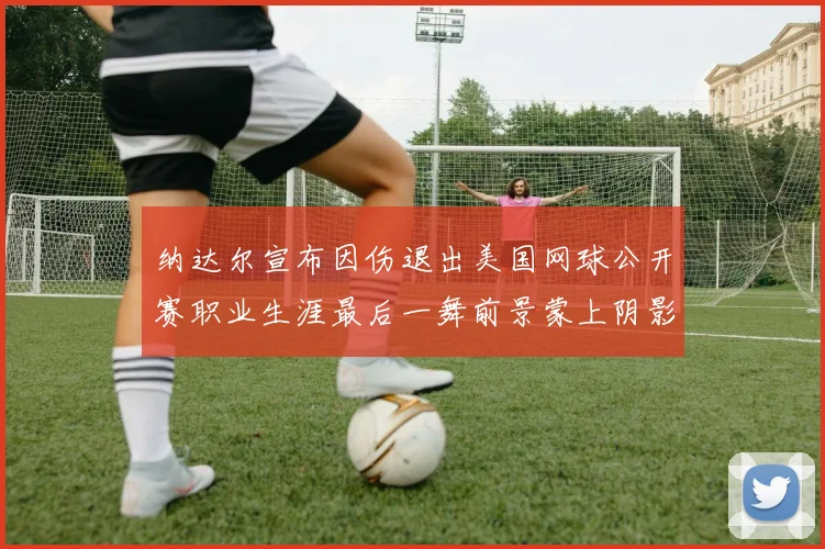 纳达尔宣布因伤退出美国网球公开赛职业生涯最后一舞前景蒙上阴影