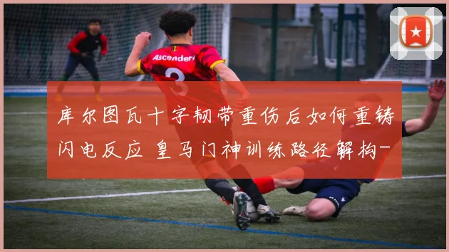 库尔图瓦十字韧带重伤后如何重铸闪电反应 皇马门神训练路径解构