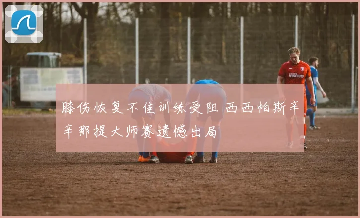 膝伤恢复不佳训练受阻 西西帕斯辛辛那提大师赛遗憾出局