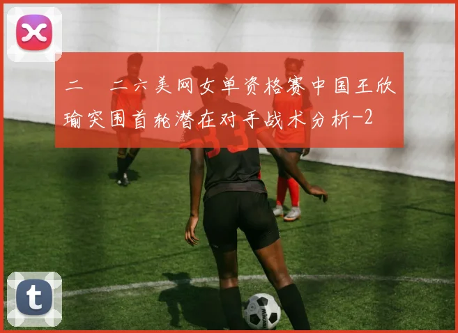 二〇二六美网女单资格赛中国王欣瑜突围首轮潜在对手战术分析