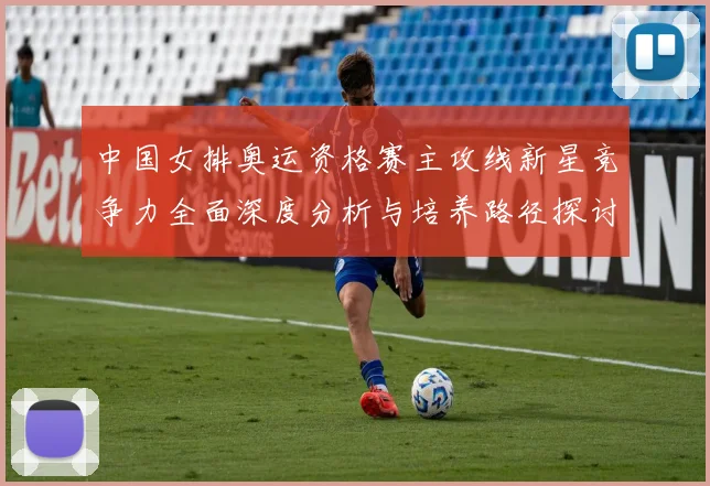 中国女排奥运资格赛主攻线新星竞争力全面深度分析与培养路径探讨