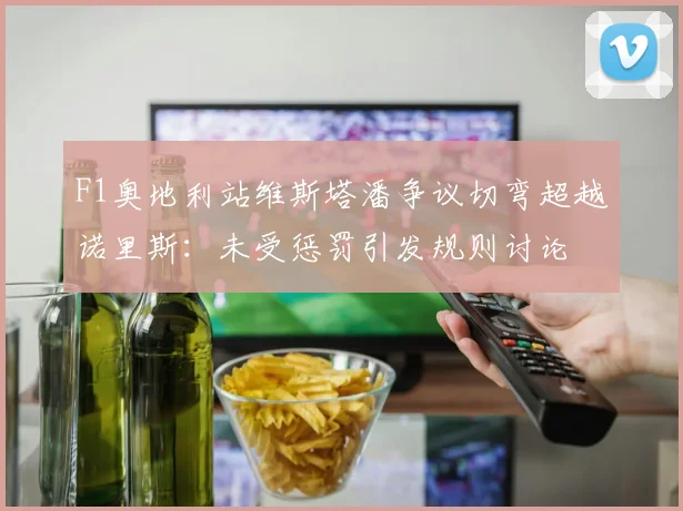 F1奥地利站维斯塔潘争议切弯超越诺里斯：未受惩罚引发规则讨论