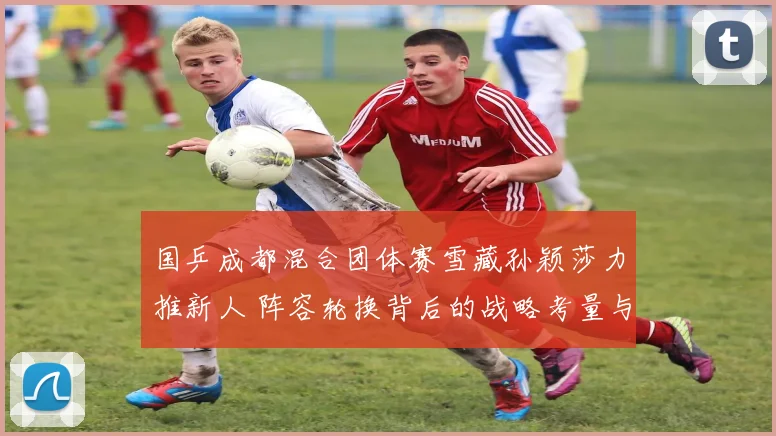 国乒成都混合团体赛雪藏孙颖莎力推新人 阵容轮换背后的战略考量与争议焦点