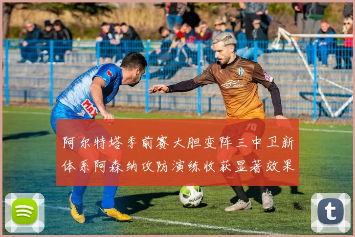 阿尔特塔季前赛大胆变阵三中卫新体系阿森纳攻防演练收获显著效果