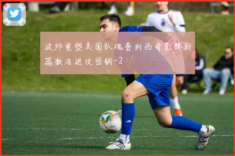 波帅重塑美国队魂普利西奇影锋新篇激活进攻密钥