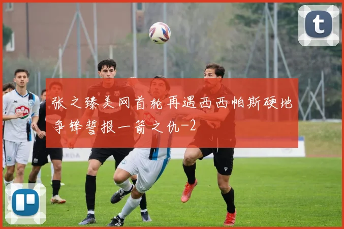 张之臻美网首轮再遇西西帕斯硬地争锋誓报一箭之仇