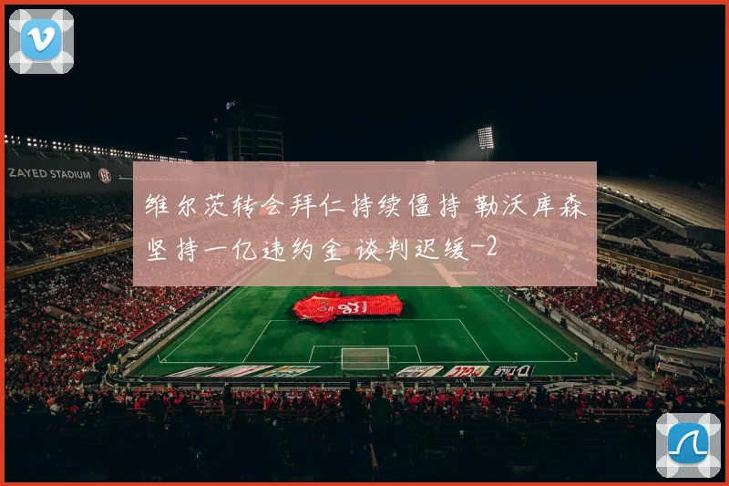维尔茨转会拜仁持续僵持 勒沃库森坚持一亿违约金 谈判迟缓