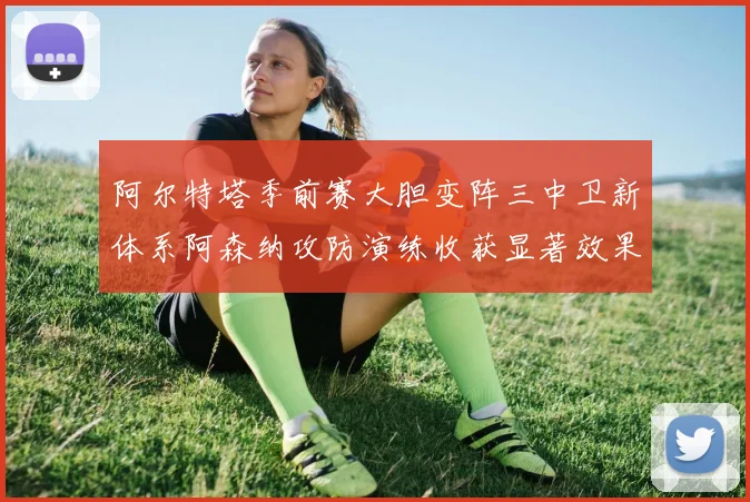 阿尔特塔季前赛大胆变阵三中卫新体系阿森纳攻防演练收获显著效果