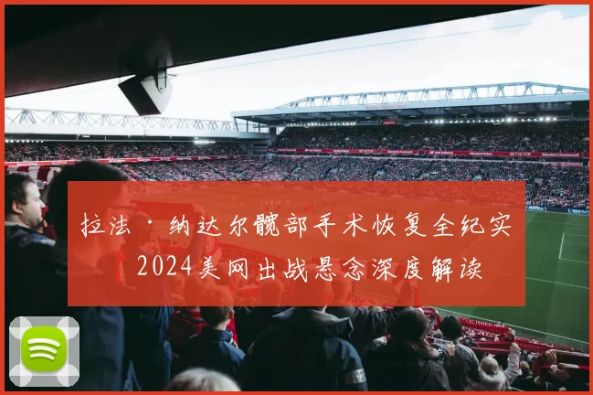 拉法·纳达尔髋部手术恢复全纪实及2024美网出战悬念深度解读