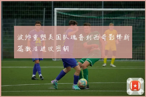 波帅重塑美国队魂普利西奇影锋新篇激活进攻密钥