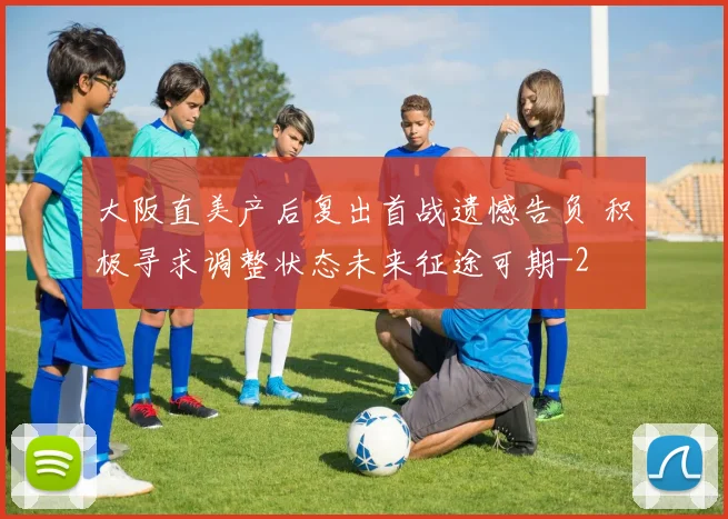 大阪直美产后复出首战遗憾告负 积极寻求调整状态未来征途可期