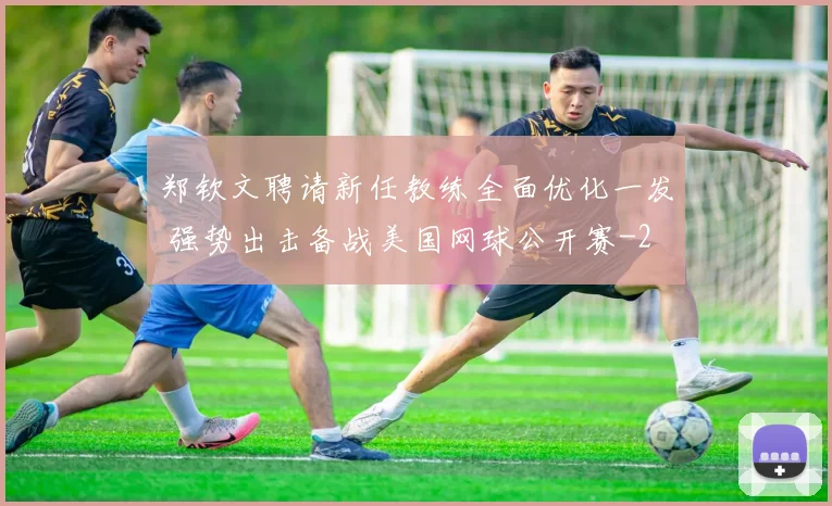 郑钦文聘请新任教练全面优化一发 强势出击备战美国网球公开赛