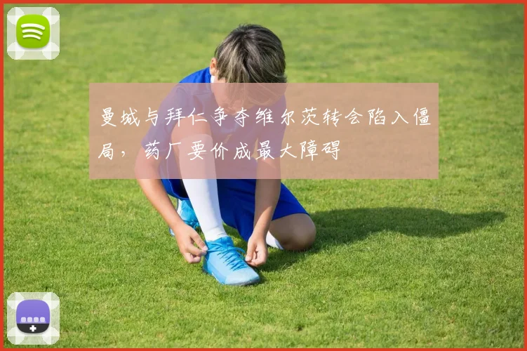 曼城与拜仁争夺维尔茨转会陷入僵局，药厂要价成最大障碍
