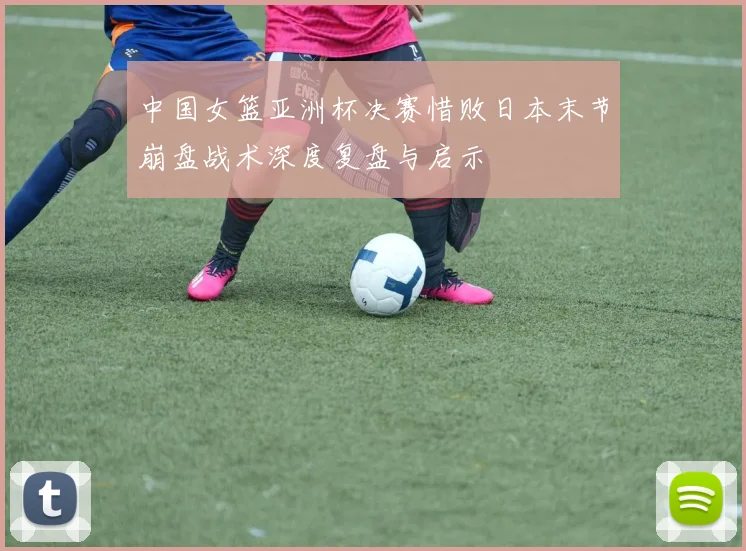 中国女篮亚洲杯决赛惜败日本末节崩盘战术深度复盘与启示
